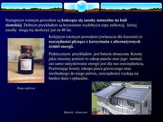 Następnym ważnym powodem są  kończące się zasoby naturalne na kuli ziemskiej . Dobrym przykładem są bezustanne wydobycia ropy naftowej,  której zasoby  mogą się skończyć już za 40 lat. Ropa naftowa Kolejnym istotnym powodem (zwłaszcza dla kieszeni) to  oszczędności płynące z korzystania z alternatywnych źródeł energii. Praktycznym  przykładem  jest bateria słoneczna. Koszty jakie musimy ponieść to zakup panelu oraz jego  montaż, zaś samo odzyskiwanie energii jest dla nas oszczędnością. Porównując koszty zakupu pieca grzewczego oraz niezbędnego do niego paliwa, oszczędności wydają się bardzo duże i opłacalne.  Baterie  słoneczne 