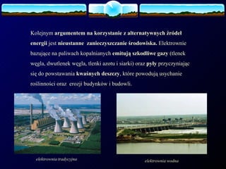 Kolejnym  argumentem na korzystanie z alternatywnych źródeł energii  jest  nieustanne  zanieczyszczanie środowiska.  Elektrownie  bazujące na paliwach kopalnianych  emitują szkodliwe gazy  (tlenek węgla, dwutlenek węgla, tlenki azotu i siarki) oraz  pyły  przyczyniając się do powstawania  kwaśnych deszczy , które powodują usychanie roślinności oraz  erozji budynków i budowli. elektrownia   tradycyjna elektrownia   wodna 