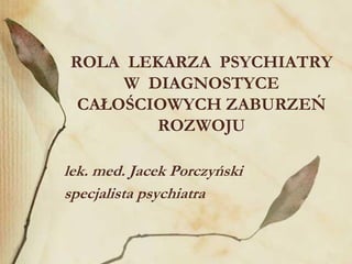 ROLA LEKARZA PSYCHIATRY
W DIAGNOSTYCE
CAŁOŚCIOWYCH ZABURZEŃ
ROZWOJU
lek. med. Jacek Porczyński
specjalista psychiatra
 