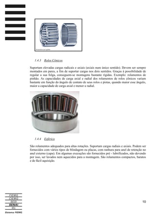 1.4.3

Rolos Cônicos

Suportam elevadas cargas radicais e axiais (axiais num único sentido). Devem ser sempre
montados em pares, a fim de suportar cargas nos dois sentidos. Graças à possibilidade de
regular a sua folga, conseguem-se montagens bastante rígidas. Exemplo: rolamentos de
pinhão. As capacidades de carga axial e radial dos rolamentos de rolos cônicos variam
bastante em função do ângulo de contato de seus rolos e pistas, quando maior esse ângulo,
maior a capacidade de carga axial e menor a radial.

1.4.4

Esférico

São rolamentos adequados para altas rotações. Suportam cargas radiais e axiais. Podem ser
fornecidos com vários tipos de blindagem ou placas, com ranhura para anel de retenção no
anel externo (capa). Em algumas execuções são fornecidos pré - lubrificados, não devendo
por isso, ser lavados nem aquecidos para a montagem. São rolamentos compactos, baratos
e de fácil aquisição.

10

 