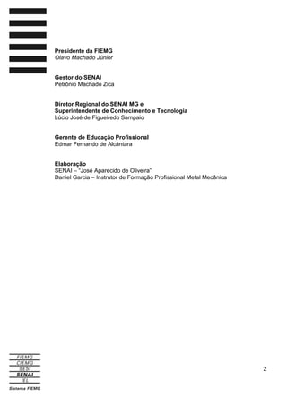 Presidente da FIEMG
Olavo Machado Júnior

Gestor do SENAI
Petrônio Machado Zica

Diretor Regional do SENAI MG e
Superintendente de Conhecimento e Tecnologia
Lúcio José de Figueiredo Sampaio

Gerente de Educação Profissional
Edmar Fernando de Alcântara

Elaboração
SENAI – “José Aparecido de Oliveira”
Daniel Garcia – Instrutor de Formação Profissional Metal Mecânica

2

 