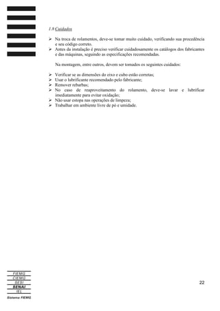 1.8 Cuidados
Na troca de rolamentos, deve-se tomar muito cuidado, verificando sua procedência
e seu código correto.
Antes da instalação é preciso verificar cuidadosamente os catálogos dos fabricantes
e das máquinas, seguindo as especificações recomendadas.
Na montagem, entre outros, devem ser tomados os seguintes cuidados:
Verificar se as dimensões do eixo e cubo estão corretas;
Usar o lubrificante recomendado pelo fabricante;
Remover rebarbas;
No caso de reaproveitamento do rolamento, deve-se lavar e lubrificar
imediatamente para evitar oxidação;
Não usar estopa nas operações de limpeza;
Trabalhar em ambiente livre de pó e umidade.

22

 