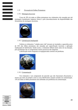 1.10

Prevenção de Falhas Prematuras

1.10.1 Montagem Incorreta
Cerca de 20% de todas as falhas prematuras nos rolamentos são causadas por má
montagem (usualmente impactos fortes) e pelo desconhecimento da disponibilidade das
ferramentas de montagem incorretas.

1.10.2 Lubrificação Inadequada
Embora os rolamentos “vedados para vida” possam ser montados e aquecidos,cerca
de 36% das falhas prematuras são causadas por especificação incorreta e aplicação
inadequada do lubrificante. Sendo assim, o rolamento falhará muito antes de sua duração,
pois geralmente são os componentes menos acessíveis das máquinas.
Lubrificação muito frequente ou negligenciada constitui um problema.

1.10.3 Contaminação
Um rolamento é um componente de precisão que não funcionará eficazmente a
menos que tanto ele próprio como os seus lubrificantes estejam isolados de contaminação.
14% de todas as falhas prematuras são atribuídas aos problemas de contaminação.

28

 