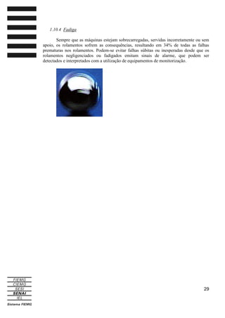 1.10.4 Fadiga
Sempre que as máquinas estejam sobrecarregadas, servidas incorretamente ou sem
apoio, os rolamentos sofrem as consequências, resultando em 34% de todas as falhas
prematuras nos rolamentos. Podem-se evitar falhas súbitas ou inesperadas desde que os
rolamentos negligenciados ou fadigados emitam sinais de alarme, que podem ser
detectados e interpretados com a utilização de equipamentos de monitorização.

29

 