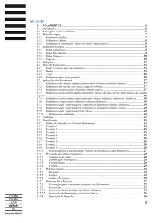 Sumário
1.
ROLAMENTOS ..................................................................................................................5
1.1 Introdução ...........................................................................................................................5
1.2 Visão geral sobre o rolamento ...............................................................................................6
1.3 Tipos de cargas ....................................................................................................................7
1.3.1
Rolamentos Radiais..........................................................................................................7
1.3.2
Rolamentos Axiais............................................................................................................8
1.3.3
Rolamentos Combinados / Mistos ou Auto Compensadores .................................................8
1.4 Elementos Rolantes ..............................................................................................................9
1.4.1
Rolos Cilíndricos .............................................................................................................9
1.4.2
Rolos Tipo Agulha............................................................................................................9
1.4.3
Rolos Cônicos ................................................................................................................10
1.4.4
Esférico .........................................................................................................................10
1.5 Vedações ...........................................................................................................................12
1.6 Tipos de Rolamentos...........................................................................................................13
1.6.1
Visão Geral dos tipos de rolamentos ................................................................................13
1.6.2
Radial ...........................................................................................................................15
1.6.3
Axial .............................................................................................................................16
1.6.4
Rolamentos para uso específico ......................................................................................16
1.7 Aplicações dos Rolamentos .................................................................................................17
1.7.1
Rolamentos de carreira simples composto por elementos rolantes esféricos ........................17
1.7.2
Rolamentos de esferas com contato angular (oblíquo).......................................................17
1.7.3
Rolamentos composto por elementos rolantes cônicos. ......................................................17
1.7.4
Rolamentos com carreira dupla e elementos rolantes do tipo esférico. Tipo radial e de contato
angular. .....................................................................................................................................18
1.7.5
Rolamentos axiais composto por elementos rolantes esféricos, cônicos ou cilíndricos..........18
1.7.6
Rolamentos composto por elementos rolantes cilíndricos. .................................................19
1.7.7
Rolamentos auto compensadores composto por elementos rolantes cilíndricos....................19
1.7.8
Rolamentos auto compensadores composto por elementos rolantes cônicos. .......................20
1.7.9
Rolamentos auto compensadores de esferas. ....................................................................20
1.7.10
Rolamentos combinado. .............................................................................................20
1.8 Cuidados ...........................................................................................................................22
1.9 Identificação ......................................................................................................................23
1.9.1
Tabela de Símbolos das Séries de Rolamentos ..................................................................24
1.9.2
Exemplo 1 .....................................................................................................................25
1.9.3
Exemplo 2 .....................................................................................................................25
1.9.4
Exemplo 3 .....................................................................................................................25
1.9.5
Exemplo 4 .....................................................................................................................25
1.9.6
Exemplo 5 .....................................................................................................................26
1.9.7
Exemplo 6 .....................................................................................................................26
1.9.8
Exemplo 7 .....................................................................................................................26
1.9.9
Exemplo 8 .....................................................................................................................26
1.9.10
Posicionamento e Significado do Número de Identificação dos Rolamentos ....................27
1.10
Prevenção de Falhas Prematuras ....................................................................................28
1.10.1
Montagem Incorreta ..................................................................................................28
1.10.2
Lubrificação Inadequada ...........................................................................................28
1.10.3
Contaminação ...........................................................................................................28
1.10.4
Fadiga ......................................................................................................................29
1.11
Defeitos Comuns ............................................................................................................30
1.11.1
Desgaste ...................................................................................................................30
1.11.2
Fadiga ......................................................................................................................30
1.11.3
Falhas Mecânicas ......................................................................................................30
1.12
Manutenções e Reparos ..................................................................................................32
1.12.1
Precauções para o manuseio adequado dos Rolamentos ...............................................32
1.12.2
Instalações ................................................................................................................32
1.12.2.1
Instalação de Rolamentos com Furos Cilíndricos .........................................................33
1.12.2.2
Instalação de Rolamentos com Furos Cônicos .............................................................35
1.12.3
Operação de Inspeção................................................................................................36

3

 