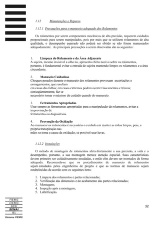 1.12

Manutenções e Reparos

1.12.1 Precauções para o manuseio adequado dos Rolamentos
Os rolamentos por serem componentes mecânicos de alta precisão, requerem cuidados
proporcionais para serem manipulados, pois por mais que se utilizem rolamentos de alta
qualidade, o desempenho esperado não poderá ser obtido se não forem manuseados
adequadamente. As principais precauções a serem observadas são as seguintes:

1.
Limpeza do Rolamento e da Área Adjacente
A sujeira, mesmo invisível a olho nu, apresenta efeito nocivo sobre os rolamentos,
portanto, é fundamental evitar a entrada de sujeira mantendo limpos os rolamentos e a área
circundante.
2.
Manuseio Cuidadoso
Choques pesados durante o manuseio dos rolamentos provocam escoriações e
esmagamentos, que resultam
em causa das falhas; em casos extremos podem ocorrer lascamentos e trincas;
conseqüentemente, faz se
necessário tomar o máximo de cuidado quando do manuseio.
3.
Ferramentas Apropriadas
Usar sempre as ferramentas apropriadas para a manipulação de rolamentos, evitar a
improvisação de
ferramentas ou dispositivos.
4.
Prevenção da Oxidação
Ao manusear os rolamentos é necessário o cuidado em manter as mãos limpas, pois, a
própria transpiração nas
mãos se torna a causa da oxidação; se possível usar luvas.

1.12.2 Instalações
O método de montagem de rolamentos afeta diretamente a sua precisão, a vida e o
desempenho, portanto, a sua montagem merece atenção especial. Suas características
devem primeiro ser cuidadosamente estudadas, e então eles devem ser montados de forma
adequada. Recomenda-se que os procedimentos de manuseio de rolamentos
sejam estudados pelos engenheiros de projeto e que as normas de manuseio sejam
estabelecidas de acordo com os seguintes itens:
1.
2.
3.
4.
5.

Limpeza dos rolamentos e partes relacionadas;
Verificação das dimensões e do acabamento das partes relacionadas;
Montagem;
Inspeção após a montagem;
Lubrificação.

32

 