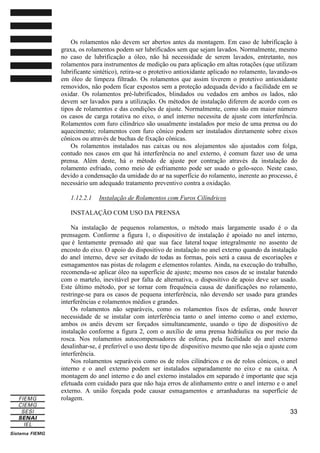 Os rolamentos não devem ser abertos antes da montagem. Em caso de lubrificação à
graxa, os rolamentos podem ser lubrificados sem que sejam lavados. Normalmente, mesmo
no caso de lubrificação a óleo, não há necessidade de serem lavados, entretanto, nos
rolamentos para instrumentos de medição ou para aplicação em altas rotações (que utilizam
lubrificante sintético), retira-se o protetivo antioxidante aplicado no rolamento, lavando-os
em óleo de limpeza filtrado. Os rolamentos que assim tiverem o protetivo antioxidante
removidos, não podem ficar expostos sem a proteção adequada devido a facilidade em se
oxidar. Os rolamentos pré-lubrificados, blindados ou vedados em ambos os lados, não
devem ser lavados para a utilização. Os métodos de instalação diferem de acordo com os
tipos de rolamentos e das condições de ajuste. Normalmente, como são em maior número
os casos de carga rotativa no eixo, o anel interno necessita de ajuste com interferência.
Rolamentos com furo cilíndrico são usualmente instalados por meio de uma prensa ou do
aquecimento; rolamentos com furo cônico podem ser instalados diretamente sobre eixos
cônicos ou através de buchas de fixação cônicas.
Os rolamentos instalados nas caixas ou nos alojamentos são ajustados com folga,
contudo nos casos em que há interferência no anel externo, é comum fazer uso de uma
prensa. Além deste, há o método de ajuste por contração através da instalação do
rolamento esfriado, como meio de esfriamento pode ser usado o gelo-seco. Neste caso,
devido a condensação da umidade do ar na superfície do rolamento, inerente ao processo, é
necessário um adequado tratamento preventivo contra a oxidação.
1.12.2.1

Instalação de Rolamentos com Furos Cilíndricos

INSTALAÇÃO COM USO DA PRENSA
Na instalação de pequenos rolamentos, o método mais largamente usado é o da
prensagem. Conforme a figura 1, o dispositivo de instalação é apoiado no anel interno,
que é lentamente prensado até que sua face lateral toque integralmente no assento de
encosto do eixo. O apoio do dispositivo de instalação no anel externo quando da instalação
do anel interno, deve ser evitado de todas as formas, pois será a causa de escoriações e
esmagamentos nas pistas de rolagem e elementos rolantes. Ainda, na execução do trabalho,
recomenda-se aplicar óleo na superfície de ajuste; mesmo nos casos de se instalar batendo
com o martelo, inevitável por falta de alternativa, o dispositivo de apoio deve ser usado.
Este último método, por se tornar com frequência causa de danificações no rolamento,
restringe-se para os casos de pequena interferência, não devendo ser usado para grandes
interferências e rolamentos médios e grandes.
Os rolamentos não separáveis, como os rolamentos fixos de esferas, onde houver
necessidade de se instalar com interferência tanto o anel interno como o anel externo,
ambos os anéis devem ser forçados simultaneamente, usando o tipo de dispositivo de
instalação conforme a figura 2, com o auxílio de uma prensa hidráulica ou por meio da
rosca. Nos rolamentos autocompensadores de esferas, pela facilidade do anel externo
desalinhar-se, é preferível o uso deste tipo de dispositivo mesmo que não seja o ajuste com
interferência.
Nos rolamentos separáveis como os de rolos cilíndricos e os de rolos cônicos, o anel
interno e o anel externo podem ser instalados separadamente no eixo e na caixa. A
montagem do anel interno e do anel externo instalados em separado é importante que seja
efetuada com cuidado para que não haja erros de alinhamento entre o anel interno e o anel
externo. A união forçada pode causar esmagamentos e arranhaduras na superfície de
rolagem.
33

 