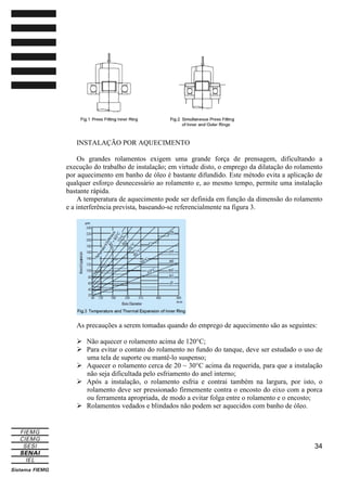 INSTALAÇÃO POR AQUECIMENTO
Os grandes rolamentos exigem uma grande força de prensagem, dificultando a
execução do trabalho de instalação; em virtude disto, o emprego da dilatação do rolamento
por aquecimento em banho de óleo é bastante difundido. Este método evita a aplicação de
qualquer esforço desnecessário ao rolamento e, ao mesmo tempo, permite uma instalação
bastante rápida.
A temperatura de aquecimento pode ser definida em função da dimensão do rolamento
e a interferência prevista, baseando-se referencialmente na figura 3.

As precauções a serem tomadas quando do emprego de aquecimento são as seguintes:
Não aquecer o rolamento acima de 120°C;
Para evitar o contato do rolamento no fundo do tanque, deve ser estudado o uso de
uma tela de suporte ou mantê-lo suspenso;
Aquecer o rolamento cerca de 20 ~ 30°C acima da requerida, para que a instalação
não seja dificultada pelo esfriamento do anel interno;
Após a instalação, o rolamento esfria e contrai também na largura, por isto, o
rolamento deve ser pressionado firmemente contra o encosto do eixo com a porca
ou ferramenta apropriada, de modo a evitar folga entre o rolamento e o encosto;
Rolamentos vedados e blindados não podem ser aquecidos com banho de óleo.

34

 