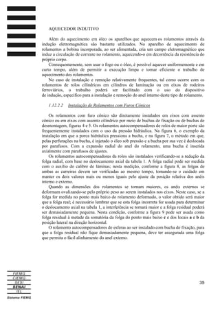 AQUECEDOR INDUTIVO
Além do aquecimento em óleo os aparelhos que aquecem os rolamentos através da
indução eletromagnética são bastante utilizados. No aparelho de aquecimento de
rolamentos a bobina incorporada, ao ser alimentada, cria um campo eletromagnético que
induz a circulação de corrente no rolamento, aquecendo-o em decorrência da resistência do
próprio corpo.
Consequentemente, sem usar o fogo ou o óleo, é possível aquecer uniformemente e em
curto tempo, além de permitir a execução limpa e tornar eficiente o trabalho de
aquecimento dos rolamentos.
No caso de instalação e remoção relativamente frequentes, tal como ocorre com os
rolamentos de rolos cilíndricos em cilindros de laminação ou em eixos de rodeiros
ferroviários, o trabalho poderá ser facilitado com o uso do dispositivo
de indução, específico para a instalação e remoção do anel interno deste tipo de rolamento.
1.12.2.2

Instalação de Rolamentos com Furos Cônicos

Os rolamentos com furo cônico são diretamente instalados em eixos com assento
cônico ou em eixos com assento cilíndrico por meio de buchas de fixação ou de buchas de
desmontagem, figuras 4 e 5. Os rolamentos autocompensadores de rolos de maior porte são
frequentemente instalados com o uso da pressão hidráulica. Na figura 6, o exemplo da
instalação em que a porca hidráulica pressiona a bucha, e na figura 7, o método em que,
pelas perfurações na bucha, é injetado o óleo sob pressão e a bucha por sua vez é deslocada
por parafusos. Com a expansão radial do anel do rolamento, uma bucha é inserida
axialmente com parafusos de ajustes.
Os rolamentos autocompensadores de rolos são instalados verificando-se a redução da
folga radial, com base no deslocamento axial da tabela 1. A folga radial pode ser medida
com o auxílio do calibre de lâminas; nesta medição, conforme a figura 8, as folgas de
ambas as carreiras devem ser verificadas ao mesmo tempo, tomando-se o cuidado em
manter os dois valores mais ou menos iguais pelo ajuste da posição relativa dos anéis
interno e externo.
Quando as dimensões dos rolamentos se tornam maiores, os anéis externos se
deformam ovalizando-se pelo próprio peso ao serem instalados nos eixos. Neste caso, se a
folga for medida no ponto mais baixo do rolamento deformado, o valor obtido será maior
que a folga real; é necessário lembrar que se esta folga incorreta for usada para determinar
o deslocamento axial na tabela 1, a interferência se tornará maior e a folga residual poderá
ser demasiadamente pequena. Nesta condição, conforme a figura 9 pode ser usada como
folga residual à metade da somatória da folga do ponto mais baixo c e dos locais a e b da
posição lateral na direção horizontal.
O rolamento autocompensadores de esferas ao ser instalado com bucha de fixação, para
que a folga residual não fique demasiadamente pequena, deve ter assegurada uma folga
que permita o fácil alinhamento do anel externo.

35

 