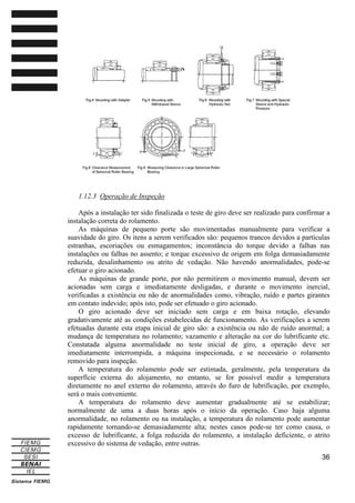 1.12.3 Operação de Inspeção
Após a instalação ter sido finalizada o teste de giro deve ser realizado para confirmar a
instalação correta do rolamento.
As máquinas de pequeno porte são movimentadas manualmente para verificar a
suavidade do giro. Os itens a serem verificados são: pequenos trancos devidos a partículas
estranhas, escoriações ou esmagamentos; inconstância do torque devido a falhas nas
instalações ou falhas no assento; e torque excessivo de origem em folga demasiadamente
reduzida, desalinhamento ou atrito de vedação. Não havendo anormalidades, pode-se
efetuar o giro acionado.
As máquinas de grande porte, por não permitirem o movimento manual, devem ser
acionadas sem carga e imediatamente desligadas, e durante o movimento inercial,
verificadas a existência ou não de anormalidades como, vibração, ruído e partes girantes
em contato indevido; após isto, pode ser efetuado o giro acionado.
O giro acionado deve ser iniciado sem carga e em baixa rotação, elevando
gradativamente até as condições estabelecidas de funcionamento. As verificações a serem
efetuadas durante esta etapa inicial de giro são: a existência ou não de ruído anormal; a
mudança de temperatura no rolamento; vazamento e alteração na cor do lubrificante etc.
Constatada alguma anormalidade no teste inicial de giro, a operação deve ser
imediatamente interrompida, a máquina inspecionada, e se necessário o rolamento
removido para inspeção.
A temperatura do rolamento pode ser estimada, geralmente, pela temperatura da
superfície externa do alojamento, no entanto, se for possível medir a temperatura
diretamente no anel externo do rolamento, através do furo de lubrificação, por exemplo,
será o mais conveniente.
A temperatura do rolamento deve aumentar gradualmente até se estabilizar;
normalmente de uma a duas horas após o início da operação. Caso haja alguma
anormalidade, no rolamento ou na instalação, a temperatura do rolamento pode aumentar
rapidamente tornando-se demasiadamente alta; nestes casos pode-se ter como causa, o
excesso de lubrificante, a folga reduzida do rolamento, a instalação deficiente, o atrito
excessivo do sistema de vedação, entre outras.
36

 