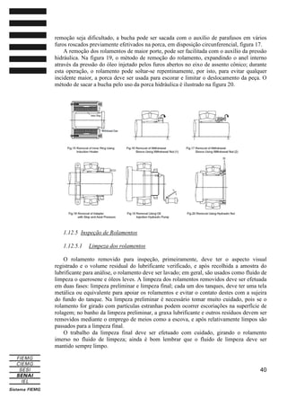 remoção seja dificultado, a bucha pode ser sacada com o auxílio de parafusos em vários
furos roscados previamente efetivados na porca, em disposição circunferencial, figura 17.
A remoção dos rolamentos de maior porte, pode ser facilitada com o auxílio da pressão
hidráulica. Na figura 19, o método de remoção do rolamento, expandindo o anel interno
através da pressão do óleo injetado pelos furos abertos no eixo de assento cônico; durante
esta operação, o rolamento pode soltar-se repentinamente, por isto, para evitar qualquer
incidente maior, a porca deve ser usada para escorar e limitar o deslocamento da peça. O
método de sacar a bucha pelo uso da porca hidráulica é ilustrado na figura 20.

1.12.5 Inspeção de Rolamentos
1.12.5.1

Limpeza dos rolamentos

O rolamento removido para inspeção, primeiramente, deve ter o aspecto visual
registrado e o volume residual do lubrificante verificado, e após recolhida a amostra do
lubrificante para análise, o rolamento deve ser lavado; em geral, são usados como fluido de
limpeza o querosene e óleos leves. A limpeza dos rolamentos removidos deve ser efetuada
em duas fases: limpeza preliminar e limpeza final; cada um dos tanques, deve ter uma tela
metálica ou equivalente para apoiar os rolamentos e evitar o contato destes com a sujeira
do fundo do tanque. Na limpeza preliminar é necessário tomar muito cuidado, pois se o
rolamento for girado com partículas estranhas podem ocorrer escoriações na superfície de
rolagem; no banho da limpeza preliminar, a graxa lubrificante e outros resíduos devem ser
removidos mediante o emprego de meios como a escova, e após relativamente limpos são
passados para a limpeza final.
O trabalho da limpeza final deve ser efetuado com cuidado, girando o rolamento
imerso no fluido de limpeza; ainda é bom lembrar que o fluido de limpeza deve ser
mantido sempre limpo.

40

 