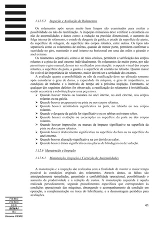 1.12.5.2

Inspeção e Avaliação de Rolamentos

Os rolamentos após serem muito bem limpos são examinados para avaliar a
possibilidade ou não da reutilização. A inspeção minuciosa deve verificar a existência ou
não de anormalidades e danos como: a redução na precisão dimensional, o aumento da
folga interna do rolamento, o estado de desgaste da gaiola, o estado da superfície de ajuste,
da superfície de rolagem, da superfície dos corpos rolantes, entre outros. Os tipos não
separáveis como os rolamentos de esferas, quando de menor porte, permitem confirmar a
suavidade no giro, mantendo o anel interno na horizontal em uma das mãos e girando o
anel externo.
Os rolamentos separáveis, como o de rolos cônicos, permitem a verificação dos corpos
rolantes e a pista do anel externo individualmente. Os rolamentos de maior porte, por não
permitirem o giro manual, devem ser verificados com atenção: o aspecto visual dos corpos
rolantes, a superfície da pista, a gaiola e a superfície de contato no rebordo. Quanto maior
for o nível de importância do rolamento, maior deverá ser a seriedade dos exames.
A avaliação quanto a possibilidade ou não da reutilização deve ser efetuada somente
após considerar o grau de danos, a capacidade da máquina, o grau de importância, as
condições de trabalho e o intervalo de tempo até a próxima inspeção. Entretanto, se
qualquer dos seguintes defeitos for observado, a reutilização do rolamento é inviabilizada,
sendo necessária a substituição por uma peça nova:
Quando houver trincas ou lascados no anel interno, no anel externo, nos corpos
rolantes ou na gaiola.
Quando houver escapamento na pista ou nos corpos rolantes.
Quando houver arranhadura significativa na pista, no rebordo ou nos corpos
rolantes.
Quando o desgaste da gaiola for significativo ou os rebites estiverem soltos.
Quando houver oxidação ou escoriações na superfície da pista ou dos corpos
rolantes.
Quando houver impressões ou marcas de impacto significativo na superfície da
pista ou dos corpos rolantes.
Quando houver deslizamento significativo na superfície do furo ou na superfície do
anel externo.
Quando houver alteração significativa na cor devido ao calor.
Quando houver danos significativos nas placas de blindagem ou de vedação.
1.12.6 Manutenção e Inspeção
1.12.6.1

Manutenção, Inspeção e Correção de Anormalidades

A manutenção e a inspeção são realizadas com a finalidade de manter o maior tempo
possível às condições originais dos rolamentos. Através destas, as falhas são
antecipadamente remediadas, garantindo a confiabilidade operacional, possibilitando o
aumento da produtividade e a redução de custos. A manutenção requerida é aquela
realizada periodicamente, segundo procedimentos específicos que correspondam às
condições operacionais das máquinas, abrangendo o acompanhamento da condição em
operação, a complementação ou troca do lubrificante, e a desmontagem periódica para
avaliações.
41

 