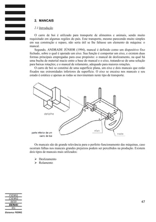 2. MANCAIS
2.1 Introdução
O carro de boi é utilizado para transporte de alimentos e animais, sendo muito
requisitado em algumas regiões do país. Este transporte, mesmo parecendo muito simples
em sua construção e reparo, não seria útil se lhe faltasse um elemento de máquina: o
mancal.
Segundo, ANDRADE JÚNIOR (1994), mancal é definido como um dispositivo fixo
fechado, sobre o qual é apoiado um eixo. Sua função é comportar um eixo, e existem duas
formas principais empregadas para esse propósito: o mancal de deslizamento, na qual há
uma bucha de material macio entre a base do mancal e o eixo, tratando-se de uma solução
para baixas rotações; e o mancal de rolamento, adequado para maiores rotações.
O carro de boi se constitui de uma superfície plana, um eixo e dois mancais que estão
fixados nas extremidades inferiores da superfície. O eixo se encaixa nos mancais e seu
estado é estático e apenas as rodas se movimentam neste tipo de transporte.

Os mancais são de grande relevância para o perfeito funcionamento das máquinas, caso
ocorram falhas nos mancais grandes prejuízos podem ser percebidos na produção. Existem
dois tipos de mancais mais utilizados:
Deslizamento
Rolamento

47

 