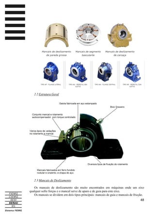 2.2 Estrutura Geral

2.3 Mancais de Deslizamento
Os mancais de deslizamento são muito encontrados em máquinas onde um eixo
qualquer sofre forças e o mancal serve de aparo e de guia para este eixo.
Os mancais se dividem em dois tipos principais: mancais de guia e mancais de fricção.
48

 