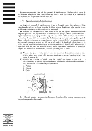 Para um aumento da vida útil dos mancais de deslizamento é indispensável o uso de
lubrificantes adequados para cada aplicação. Outro fator importante é a escolha do
lubrificante e sua frequência de relubrificação.
2.3.1

Tipos de Mancais de Deslizamento

A função do mancal de deslizamento é servir de apoio para eixos girantes. Estes
mancais estão sujeitos às forças de atrito devido a rotação do eixo, ou seja, o atrito ocorre
devido ao contato da superfície do eixo com o mancal.
Os mancais são constituídos de uma bucha fixada em um suporte e são utilizados em
máquinas pesadas e em equipamentos de baixa rotação, porque a baixa velocidade evita o
superaquecimento dos equipamentos expostos ao atrito. São simples de montar e
desmontar. A vida útil dos mancais de deslizamento poderá ser prolongada seguindo
alguns parâmetros: os materiais necessitam ser muito bem escolhidos e apropriados a partir
do desenvolvimento do projeto de fabricação. O projeto de fabricação deverá prever os
modos para os trabalhos de manutenção, conservação, limpeza, lubrificação, alinhamento e
reposição, mas no caso de possíveis danos faz-se importante considerar as principais
funções dos mancais de deslizamento, que são: apoiar e guiar os eixos.
a) Mancais de guia - Muito encontrados em máquinas ferramentas, onde a mesa
desliza sobre suas guias. Não suportam muita carga, o movimento relativo entre
eles é de translação.
b) Mancais de fricção - Quando uma das superfícies móveis é um eixo e o
deslizamento é executado considerando-se o movimento relativo de rotação entre o
eixo e o mancal. Existem três tipos específicos:
Planos
Escora
Guia

b.1) Mancais planos - comumente chamados de radiais. São os que suportam carga
perpendicular ao eixo de rotação.

49

 