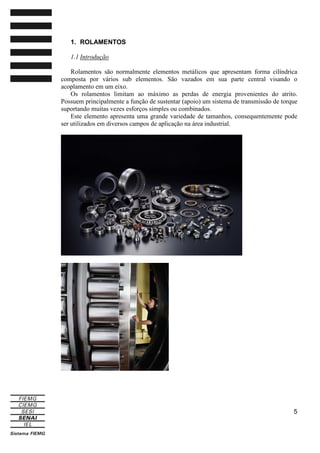 1. ROLAMENTOS
1.1 Introdução
Rolamentos são normalmente elementos metálicos que apresentam forma cilíndrica
composta por vários sub elementos. São vazados em sua parte central visando o
acoplamento em um eixo.
Os rolamentos limitam ao máximo as perdas de energia provenientes do atrito.
Possuem principalmente a função de sustentar (apoio) um sistema de transmissão de torque
suportando muitas vezes esforços simples ou combinados.
Este elemento apresenta uma grande variedade de tamanhos, consequentemente pode
ser utilizados em diversos campos de aplicação na área industrial.

5

 