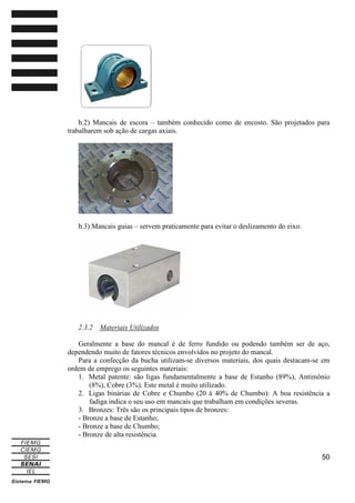 b.2) Mancais de escora – também conhecido como de encosto. São projetados para
trabalharem sob ação de cargas axiais.

b.3) Mancais guias – servem praticamente para evitar o deslizamento do eixo.

2.3.2

Materiais Utilizados

Geralmente a base do mancal é de ferro fundido ou podendo também ser de aço,
dependendo muito de fatores técnicos envolvidos no projeto do mancal.
Para a confecção da bucha utilizam-se diversos materiais, dos quais destacam-se em
ordem de emprego os seguintes materiais:
1. Metal patente: são ligas fundamentalmente a base de Estanho (89%), Antimônio
(8%), Cobre (3%). Este metal é muito utilizado.
2. Ligas binárias de Cobre e Chumbo (20 à 40% de Chumbo): A boa resistência a
fadiga indica o seu uso em mancais que trabalham em condições severas.
3. Bronzes: Três são os principais tipos de bronzes:
- Bronze a base de Estanho;
- Bronze a base de Chumbo;
- Bronze de alta resistência.
50

 