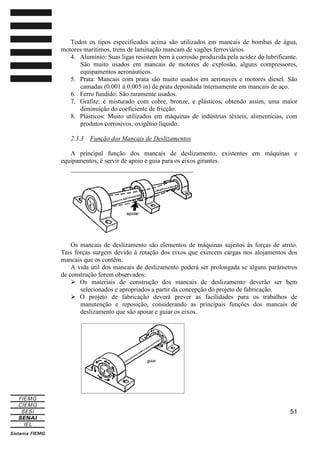 Todos os tipos especificados acima são utilizados em mancais de bombas de água,
motores marítimos, trens de laminação mancam de vagões ferroviários.
4. Alumínio: Suas ligas resistem bem à corrosão produzida pela acidez do lubrificante.
São muito usados em mancais de motores de explosão, alguns compressores,
equipamentos aeronáuticos.
5. Prata: Mancais com prata são muito usados em aeronaves e motores diesel. São
camadas (0.001 à 0.005 in) de prata depositada internamente em mancais de aço.
6. Ferro fundido: São raramente usados.
7. Grafite: é misturado com cobre, bronze, e plásticos, obtendo assim, uma maior
diminuição do coeficiente de fricção.
8. Plásticos: Muito utilizados em máquinas de indústrias têxteis, alimentícias, com
produtos corrosivos, oxigênio líquido.
2.3.3

Função dos Mancais de Deslizamentos

A principal função dos mancais de deslizamento, existentes em máquinas e
equipamentos, é servir de apoio e guia para os eixos girantes.

Os mancais de deslizamento são elementos de máquinas sujeitos às forças de atrito.
Tais forças surgem devido à rotação dos eixos que exercem cargas nos alojamentos dos
mancais que os contêm.
A vida útil dos mancais de deslizamento poderá ser prolongada se alguns parâmetros
de construção forem observados:
Os materiais de construção dos mancais de deslizamento deverão ser bem
selecionados e apropriados a partir da concepção do projeto de fabricação.
O projeto de fabricação deverá prever as facilidades para os trabalhos de
manutenção e reposição, considerando as principais funções dos mancais de
deslizamento que são apoiar e guiar os eixos.

51

 