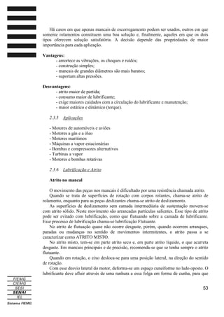 Há casos em que apenas mancais de escorregamento podem ser usados, outros em que
somente rolamentos constituem uma boa solução e, finalmente, aqueles em que os dois
tipos oferecem solução satisfatória. A decisão depende das propriedades de maior
importância para cada aplicação.
Vantagens:
- amortece as vibrações, os choques e ruídos;
- construção simples;
- mancais de grandes diâmetros são mais baratos;
- suportam altas pressões.
Desvantagens:
- atrito maior de partida;
- consumo maior de lubrificante;
- exige maiores cuidados com a circulação do lubrificante e manutenção;
- maior estático e dinâmico (torque).
2.3.5

Aplicações

- Motores de automóveis e aviões
- Motores a gás e a óleo
- Motores marítimos
- Máquinas a vapor estacionárias
- Bombas e compressores alternativos
- Turbinas a vapor
- Motores e bombas rotativas
2.3.6

Lubrificação e Atrito

Atrito no mancal
O movimento das peças nos mancais é dificultado por uma resistência chamada atrito.
Quando se trata de superfícies de rotação com corpos rolantes, chama-se atrito de
rolamento, enquanto para as peças deslizantes chama-se atrito de deslizamento.
As superfícies de deslizamento sem camada intermediária de sustentação movem-se
com atrito sólido. Neste movimento são arrancadas partículas salientes. Esse tipo de atrito
pode ser evitado com lubrificação, como que flutuando sobre a camada de lubrificante.
Esse processo de lubrificação chama-se lubrificação Flutuante.
No atrito de flutuação quase não ocorre desgaste, porém, quando ocorrem arranques,
paradas ou mudanças no sentido de movimentos intermitentes, o atrito passa a se
caracterizar como ATRITO MISTO.
No atrito misto, tem-se em parte atrito seco e, em parte atrito líquido, o que acarreta
desgaste. Em mancais principais e de precisão, recomenda-se que se tenha sempre o atrito
flutuante.
Quando em rotação, o eixo desloca-se para uma posição lateral, na direção do sentido
de rotação.
Com esse desvio lateral do motor, deforma-se um espaço cuneiforme no lado oposto. O
lubrificante deve afluir através de uma ranhura a essa folga em forma de cunha, para que
53

 