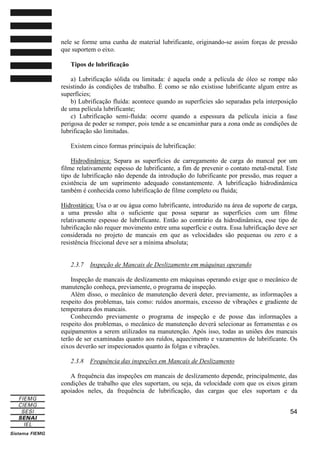 nele se forme uma cunha de material lubrificante, originando-se assim forças de pressão
que suportem o eixo.
Tipos de lubrificação
a) Lubrificação sólida ou limitada: é aquela onde a película de óleo se rompe não
resistindo às condições de trabalho. É como se não existisse lubrificante algum entre as
superfícies;
b) Lubrificação fluída: acontece quando as superfícies são separadas pela interposição
de uma película lubrificante;
c) Lubrificação semi-fluída: ocorre quando a espessura da película inicia a fase
perigosa de poder se romper, pois tende a se encaminhar para a zona onde as condições de
lubrificação são limitadas.
Existem cinco formas principais de lubrificação:
Hidrodinâmica: Separa as superfícies de carregamento de carga do mancal por um
filme relativamente espesso de lubrificante, a fim de prevenir o contato metal-metal. Este
tipo de lubrificação não depende da introdução do lubrificante por pressão, mas requer a
existência de um suprimento adequado constantemente. A lubrificação hidrodinâmica
também é conhecida como lubrificação de filme completo ou fluida;
Hidrostática: Usa o ar ou água como lubrificante, introduzido na área de suporte de carga,
a uma pressão alta o suficiente que possa separar as superfícies com um filme
relativamente espesso de lubrificante. Então ao contrário da hidrodinâmica, esse tipo de
lubrificação não requer movimento entre uma superfície e outra. Essa lubrificação deve ser
considerada no projeto de mancais em que as velocidades são pequenas ou zero e a
resistência friccional deve ser a mínima absoluta;

2.3.7

Inspeção de Mancais de Deslizamento em máquinas operando

Inspeção de mancais de deslizamento em máquinas operando exige que o mecânico de
manutenção conheça, previamente, o programa de inspeção.
Além disso, o mecânico de manutenção deverá deter, previamente, as informações a
respeito dos problemas, tais como: ruídos anormais, excesso de vibrações e gradiente de
temperatura dos mancais.
Conhecendo previamente o programa de inspeção e de posse das informações a
respeito dos problemas, o mecânico de manutenção deverá selecionar as ferramentas e os
equipamentos a serem utilizados na manutenção. Após isso, todas as uniões dos mancais
terão de ser examinadas quanto aos ruídos, aquecimento e vazamentos de lubrificante. Os
eixos deverão ser inspecionados quanto às folgas e vibrações.
2.3.8

Frequência das inspeções em Mancais de Deslizamento

A frequência das inspeções em mancais de deslizamento depende, principalmente, das
condições de trabalho que eles suportam, ou seja, da velocidade com que os eixos giram
apoiados neles, da frequência de lubrificação, das cargas que eles suportam e da
54

 
