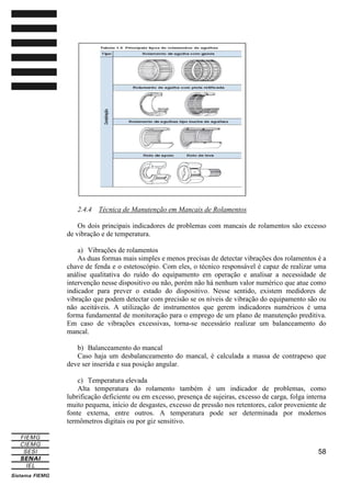2.4.4

Técnica de Manutenção em Mancais de Rolamentos

Os dois principais indicadores de problemas com mancais de rolamentos são excesso
de vibração e de temperatura.
a) Vibrações de rolamentos
As duas formas mais simples e menos precisas de detectar vibrações dos rolamentos é a
chave de fenda e o estetoscópio. Com eles, o técnico responsável é capaz de realizar uma
análise qualitativa do ruído do equipamento em operação e analisar a necessidade de
intervenção nesse dispositivo ou não, porém não há nenhum valor numérico que atue como
indicador para prever o estado do dispositivo. Nesse sentido, existem medidores de
vibração que podem detectar com precisão se os níveis de vibração do equipamento são ou
não aceitáveis. A utilização de instrumentos que gerem indicadores numéricos é uma
forma fundamental de monitoração para o emprego de um plano de manutenção preditiva.
Em caso de vibrações excessivas, torna-se necessário realizar um balanceamento do
mancal.
b) Balanceamento do mancal
Caso haja um desbalanceamento do mancal, é calculada a massa de contrapeso que
deve ser inserida e sua posição angular.
c) Temperatura elevada
Alta temperatura do rolamento também é um indicador de problemas, como
lubrificação deficiente ou em excesso, presença de sujeiras, excesso de carga, folga interna
muito pequena, início de desgastes, excesso de pressão nos retentores, calor proveniente de
fonte externa, entre outros. A temperatura pode ser determinada por modernos
termômetros digitais ou por giz sensitivo.

58

 
