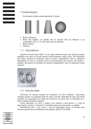 1.4 Elementos Rolantes
Os elementos rolantes podem apresentar 4 formas:

•
•
•
•

Rolos Cilíndricos;
Rolos tipo Agulhas: As agulhas têm no máximo 5mm de diâmetro e seu
comprimento é de 3 a 10 vezes maior que seu diâmetro;
Rolos Cônicos;
Esféricos.

1.4.1

Rolos Cilíndricos

Suportam elevada carga radial e via de regra nenhuma carga axial. Somente quando
equipados com anéis de encosto podem receber pequenas cargas axiais. São rolamentos
que podem deslocar-se axialmente sobre as pistas, compensando assim as dilatações
longitudinais do eixo ou eventuais erros de posicionamento dos mancais. São rígidos e,
portanto, não podem ser montados em mancais independentes, salvo em aplicações muito
especiais.

1.4.2

Rolos Tipo Agulha

Funcionam de maneira análoga aos rolamentos de rolos cilíndricos. Apresentam
vantagens quanto a sua pequena altura de seção e elevada capacidade de carga. São muito
utilizados nas engrenagens do câmbio de automóveis em geral, face à necessidade de se
obter montagens bastante compactas.
Nessas aplicações, às vezes, o próprio eixo substitui o anel interno e o cubo da
engrenagem o externo, o rolamento é constituído apenas por uma gaiola e as agulhas.
Naturalmente tanto o eixo como o cubo da engrenagem devem ser tratados para
alcançar características semelhantes às das agulhas: dureza 58 a 64 HRC.

9

 