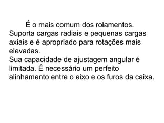 É o mais comum dos rolamentos.
Suporta cargas radiais e pequenas cargas
axiais e é apropriado para rotações mais
elevadas.
Sua capacidade de ajustagem angular é
limitada. É necessário um perfeito
alinhamento entre o eixo e os furos da caixa.
 