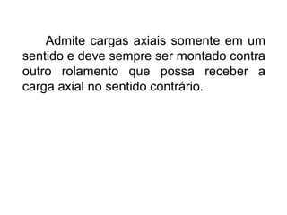 Admite cargas axiais somente em um
sentido e deve sempre ser montado contra
outro rolamento que possa receber a
carga axial no sentido contrário.
 