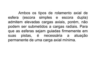 Ambos os tipos de rolamento axial de
esfera (escora simples e escora dupla)
admitem elevadas cargas axiais, porém, não
podem ser submetidos a cargas radiais. Para
que as esferas sejam guiadas firmemente em
suas pistas, é necessária a atuação
permanente de uma carga axial mínima.
 