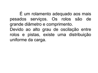 É um rolamento adequado aos mais
pesados serviços. Os rolos são de
grande diâmetro e comprimento.
Devido ao alto grau de oscilação entre
rolos e pistas, existe uma distribuição
uniforme da carga.
 