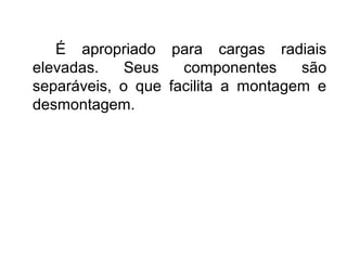É apropriado para cargas radiais
elevadas. Seus componentes são
separáveis, o que facilita a montagem e
desmontagem.
 