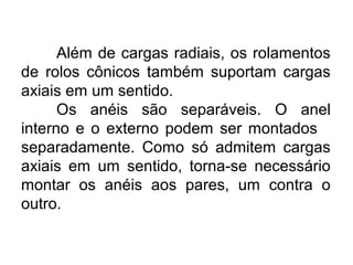 Além de cargas radiais, os rolamentos
de rolos cônicos também suportam cargas
axiais em um sentido.
Os anéis são separáveis. O anel
interno e o externo podem ser montados
separadamente. Como só admitem cargas
axiais em um sentido, torna-se necessário
montar os anéis aos pares, um contra o
outro.
 