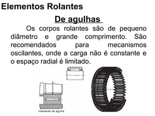 De agulhas
Os corpos rolantes são de pequeno
diâmetro e grande comprimento. São
recomendados para mecanismos
oscilantes, onde a carga não é constante e
o espaço radial é limitado.
Elementos Rolantes
 