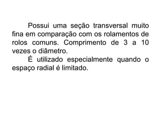 Possui uma seção transversal muito
fina em comparação com os rolamentos de
rolos comuns. Comprimento de 3 a 10
vezes o diâmetro.
É utilizado especialmente quando o
espaço radial é limitado.
 