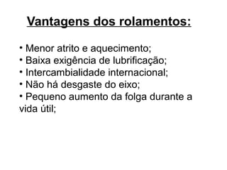 Vantagens dos rolamentos:
• Menor atrito e aquecimento;
• Baixa exigência de lubrificação;
• Intercambialidade internacional;
• Não há desgaste do eixo;
• Pequeno aumento da folga durante a
vida útil;
 