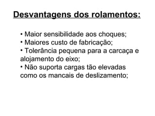 Desvantagens dos rolamentos:
• Maior sensibilidade aos choques;
• Maiores custo de fabricação;
• Tolerância pequena para a carcaça e
alojamento do eixo;
• Não suporta cargas tão elevadas
como os mancais de deslizamento;
 