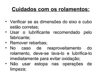 Cuidados com os rolamentos:
• Verificar se as dimensões do eixo e cubo
estão corretas;
• Usar o lubrificante recomendado pelo
fabricante;
• Remover rebarbas;
• No caso de reaproveitamento do
rolamento, deve-se lava-lo e lubrifica-lo
imediatamente para evitar oxidação;
• Não usar estopa nas operações de
limpeza;
 