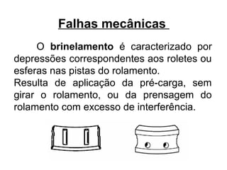 Falhas mecânicas
O brinelamento é caracterizado por
depressões correspondentes aos roletes ou
esferas nas pistas do rolamento.
Resulta de aplicação da pré-carga, sem
girar o rolamento, ou da prensagem do
rolamento com excesso de interferência.
 