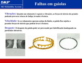 Falhas em gaiolas
Vibrações: Quando um rolamento é exposto a vibrações, as forças de inércia são grandes
podendo provocar trincas de fadiga, levando à fratura.
Velocidade: Se os rolamentos operam acima do limite, a gaiola fica sujeita a
pesadas forças de inércia que podem levar à fratura.
Desgaste: O desgaste da gaiola pode ser provocado por lubrificação inadequada ou
partículas abrasivas.
 