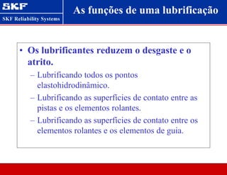 As funções de uma lubrificação
• Os lubrificantes reduzem o desgaste e o
atrito.
– Lubrificando todos os pontos
elastohidrodinâmico.
– Lubrificando as superfícies de contato entre as
pistas e os elementos rolantes.
– Lubrificando as superfícies de contato entre os
elementos rolantes e os elementos de guia.
 