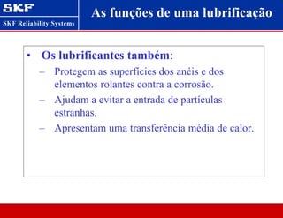 As funções de uma lubrificação
• Os lubrificantes também:
– Protegem as superfícies dos anéis e dos
elementos rolantes contra a corrosão.
– Ajudam a evitar a entrada de partículas
estranhas.
– Apresentam uma transferência média de calor.
 