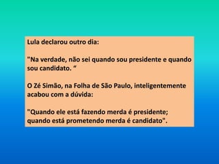 Lula declarou outro dia:
"Na verdade, não sei quando sou presidente e quando
sou candidato. “
O Zé Simão, na Folha de São Paulo, inteligentemente
acabou com a dúvida:
"Quando ele está fazendo merda é presidente;
quando está prometendo merda é candidato".
 