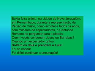 Sexta-feira última, na cidade de Nova Jerusalém,
em Pernambuco, durante a representação da
Paixão de Cristo, como acontece todos os anos,
com milhares de espectadores, o Centurião
Romano ao perguntar para a plateia:
Quem vocês condenam Jesus ou Barrabas?
Quando um expectador gritou:
Soltem os dois e prendam o Lula!
Foi só risada!
Foi dificil continuar a encenação!
 
