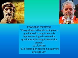PITÁGORAS ESCREVEU:
"Em qualquer triângulo retângulo, o
quadrado do comprimento da
hipotenusa é igual à soma dos
quadrados dos comprimentos dos
catetos."
LULÁ, DISSE:
"51 dividido por dois dá meia garrafa
prá cada um"
 