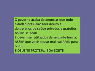 O governo acaba de anunciar que todo
cidadão brasileiro terá direito a
dois planos de saúde privados e gratuitos:
ASSIM e AMIL.
E devem ser utilizados da seguinte forma:
ASSIM que você passar mal, vai AMIL para
o SUS.
E DEUS TE PROTEJA, BOA SORTE
 