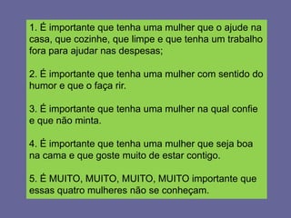 1. É importante que tenha uma mulher que o ajude na
casa, que cozinhe, que limpe e que tenha um trabalho
fora para ajudar nas despesas;

2. É importante que tenha uma mulher com sentido do
humor e que o faça rir.

3. É importante que tenha uma mulher na qual confie
e que não minta.

4. É importante que tenha uma mulher que seja boa
na cama e que goste muito de estar contigo.

5. É MUITO, MUITO, MUITO, MUITO importante que
essas quatro mulheres não se conheçam.
 