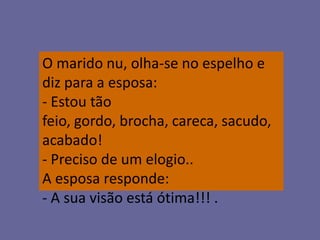 O marido nu, olha-se no espelho e
diz para a esposa:
- Estou tão
feio, gordo, brocha, careca, sacudo,
acabado!
- Preciso de um elogio..
A esposa responde:
- A sua visão está ótima!!! .
 