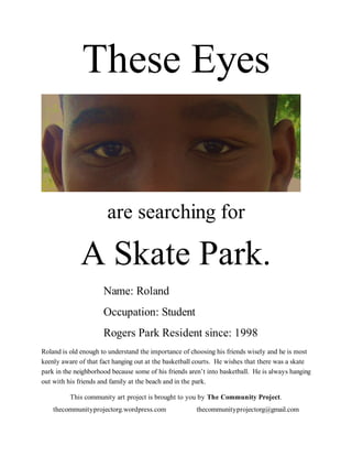 These Eyes


                       are searching for

              A Skate Park.
                      Name: Roland
                      Occupation: Student
                      Rogers Park Resident since: 1998
Roland is old enough to understand the importance of choosing his friends wisely and he is most
keenly aware of that fact hanging out at the basketball courts. He wishes that there was a skate
park in the neighborhood because some of his friends aren’t into basketball. He is always hanging
out with his friends and family at the beach and in the park.

          This community art project is brought to you by The Community Project.
    thecommunityprojectorg.wordpress.com               thecommunityprojectorg@gmail.com
 