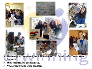  The minifairs organised from Albanian NSS in Berat,Lezhe,Tirana were
fantastic.
The students felt enthusiastic.
New recognitions were created.