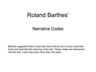 Roland Barthes’ Narrative Codes Barthes suggested that in each text there will be one or more code that show and describe the meaning of the text. These codes are interwoven into the text, a text may have more than one code. 